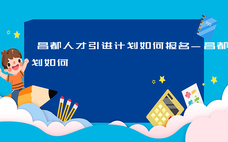 昌都人才引进计划如何报名-昌都人才引进计划如何