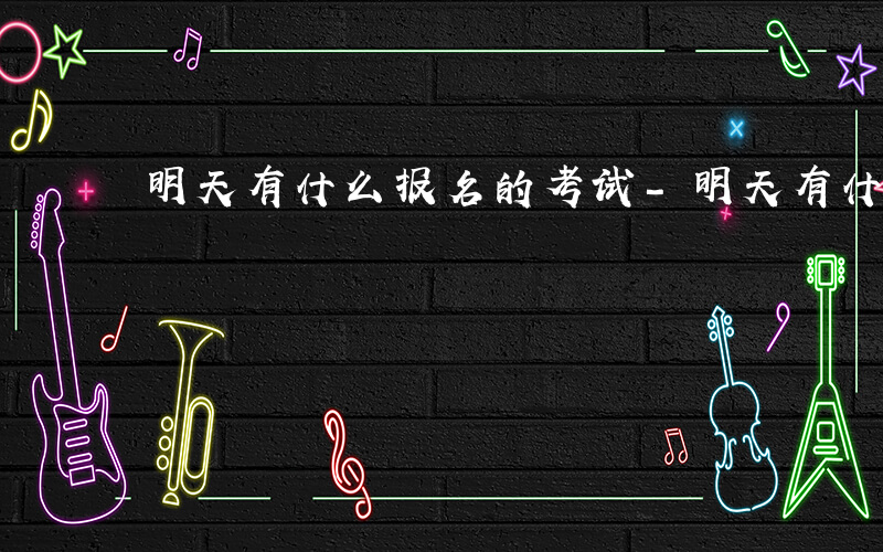 明天有什么报名的考试-明天有什么报名