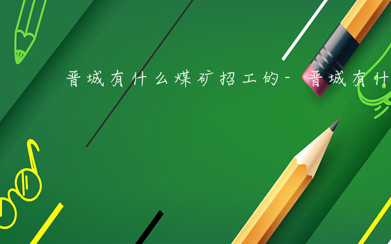 晋城有什么煤矿招工的-晋城有什么煤矿招工