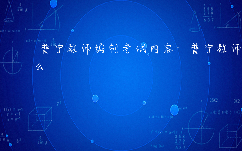 普宁教师编制考试内容-普宁教师上岗考考什么