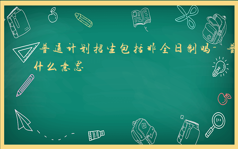 普通计划招生包括非全日制吗-普通计划招生什么意思