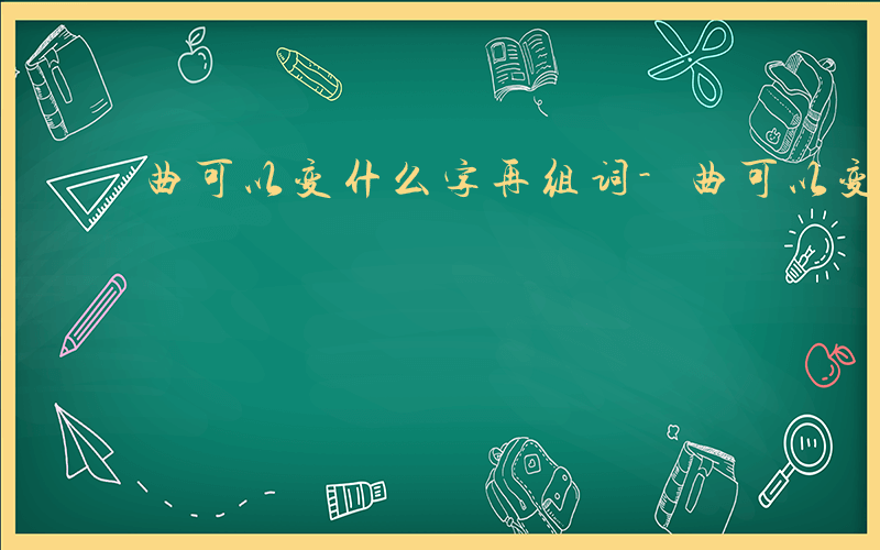 曲可以变什么字再组词-曲可以变什么字