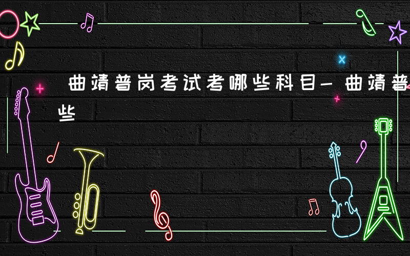 曲靖普岗考试考哪些科目-曲靖普岗考试考哪些