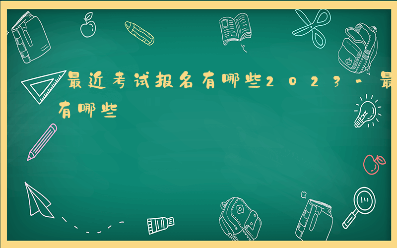 最近考试报名有哪些2023-最近考试报名有哪些