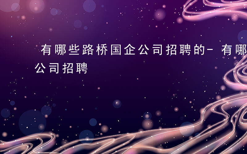 有哪些路桥国企公司招聘的-有哪些路桥国企公司招聘