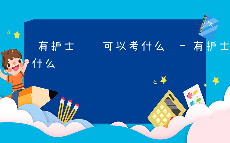 有护士证还可以考什么证-有护士证还可以考什么