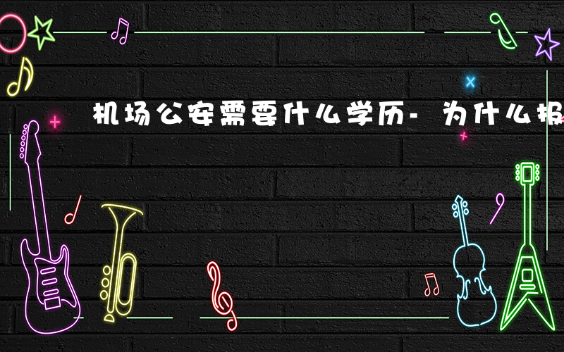 机场公安需要什么学历-为什么报考机场公安