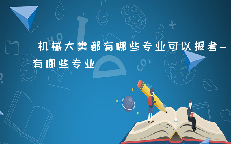 机械大类都有哪些专业可以报考-机械大类都有哪些专业