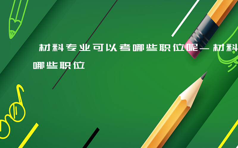 材料专业可以考哪些职位呢-材料专业可以考哪些职位