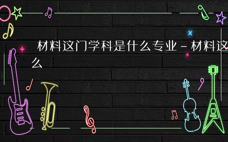 材料这门学科是什么专业-材料这门学科是什么