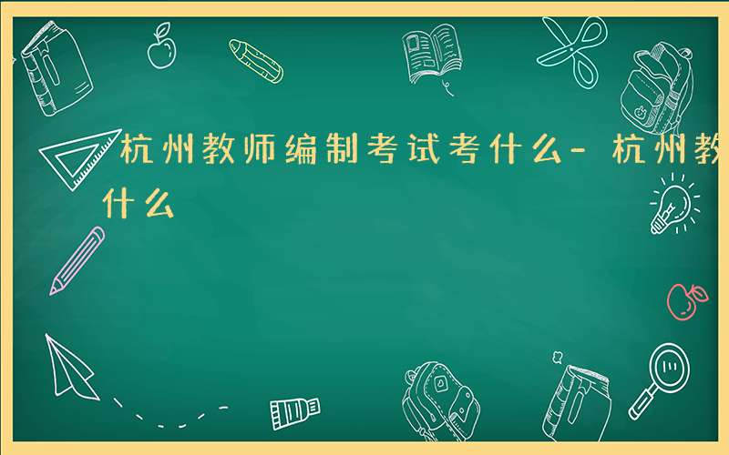 杭州教师编制考试考什么-杭州教师考编制考什么