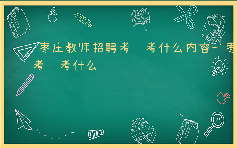 枣庄教师招聘考试考什么内容-枣庄教师招聘考试考什么