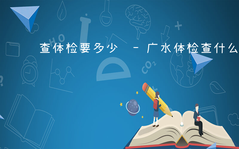 查体检要多少钱-广水体检查什么