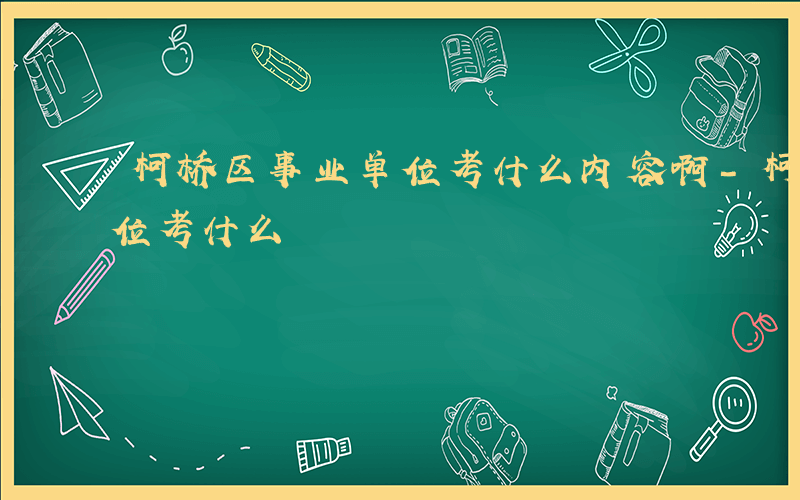 柯桥区事业单位考什么内容啊-柯桥区事业单位考什么