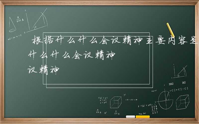 根据什么什么会议精神主要内容是什么-根据什么什么会议精神