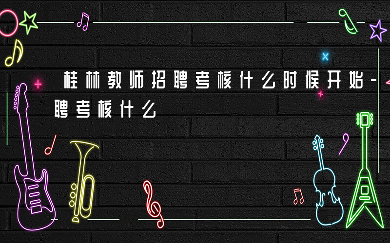 桂林教师招聘考核什么时候开始-桂林教师招聘考核什么