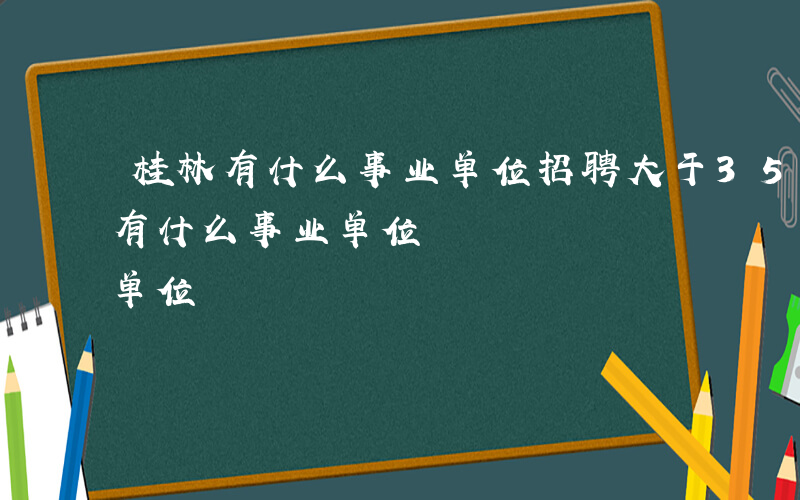 桂林有什么事业单位招聘大于35岁的-桂林有什么事业单位