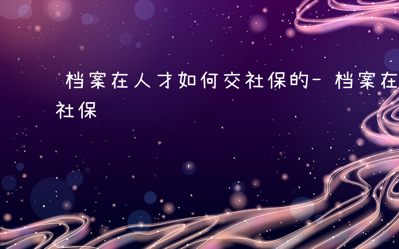 档案在人才如何交社保的-档案在人才如何交社保