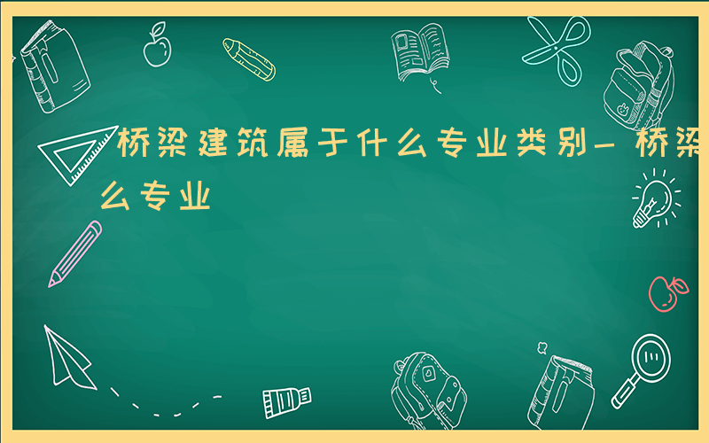 桥梁建筑属于什么专业类别-桥梁建筑属于什么专业