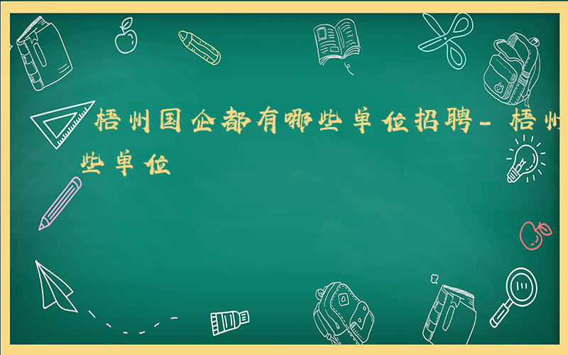 梧州国企都有哪些单位招聘-梧州国企都有哪些单位