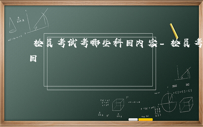 检员考试考哪些科目内容-检员考试考哪些科目