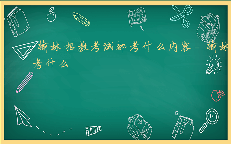 榆林招教考试都考什么内容-榆林招教考试都考什么