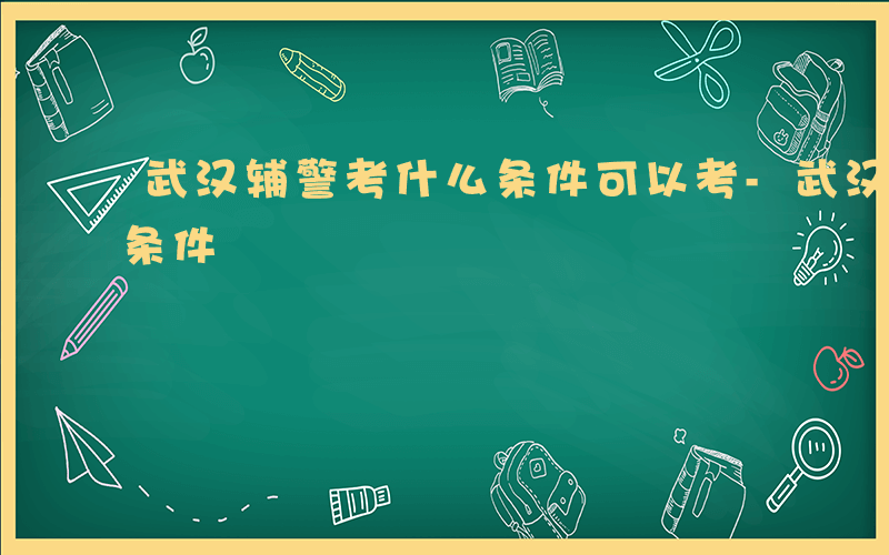 武汉辅警考什么条件可以考-武汉辅警考什么条件