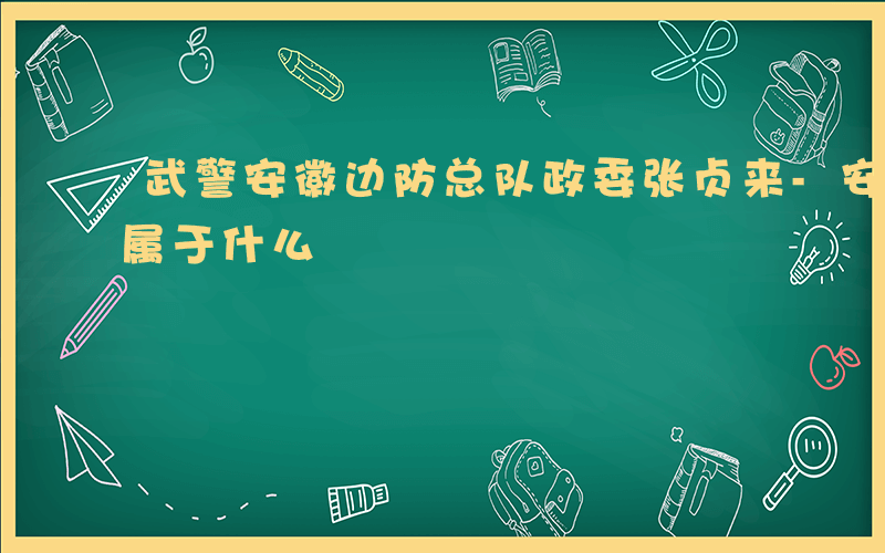 武警安徽边防总队政委张贞来-安徽武警边防属于什么