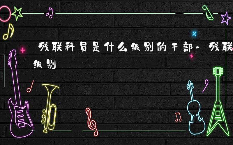 残联科员是什么级别的干部-残联科员是什么级别