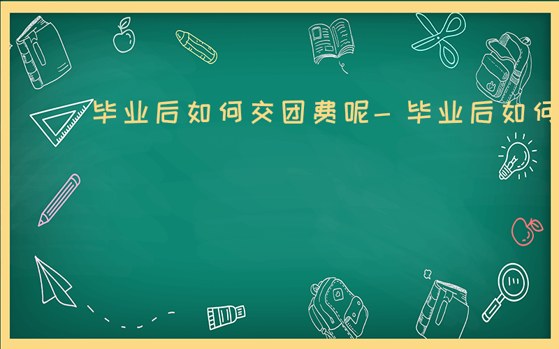 毕业后如何交团费呢-毕业后如何交团费