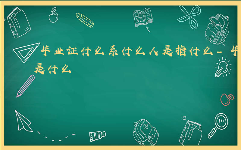 毕业证什么系什么人是指什么-毕业证上的系是什么