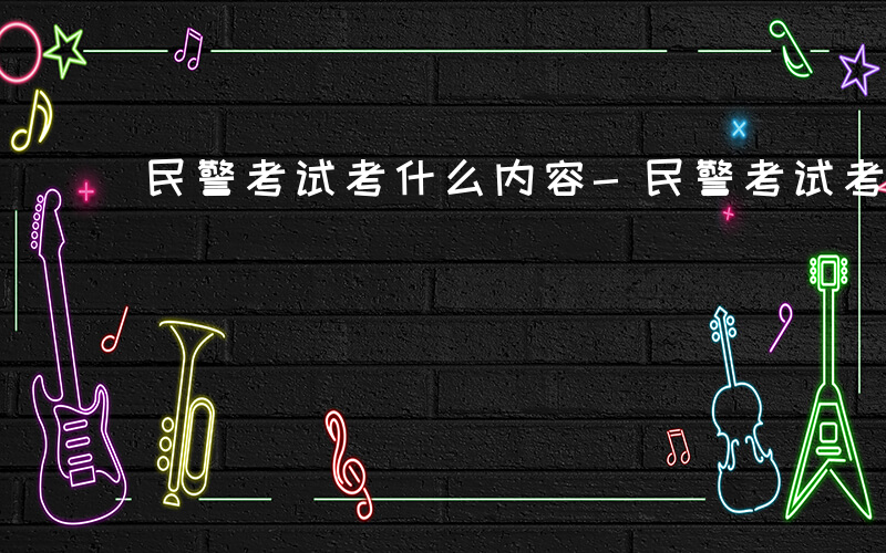 民警考试考什么内容-民警考试考什么