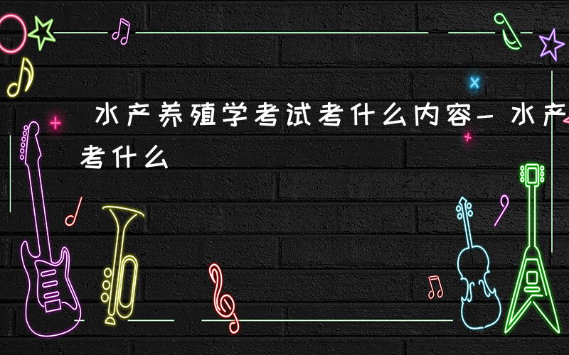 水产养殖学考试考什么内容-水产养殖学考试考什么