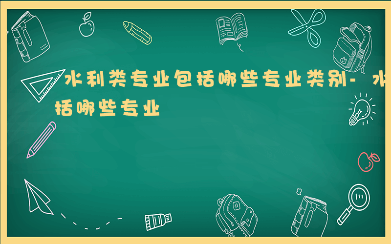 水利类专业包括哪些专业类别-水利类专业包括哪些专业