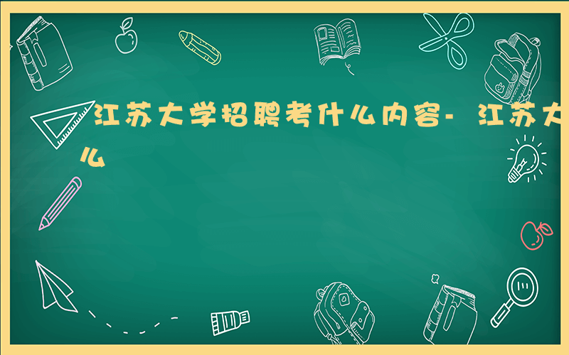 江苏大学招聘考什么内容-江苏大学招聘考什么