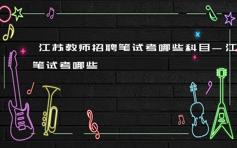 江苏教师招聘笔试考哪些科目-江苏教师招聘笔试考哪些