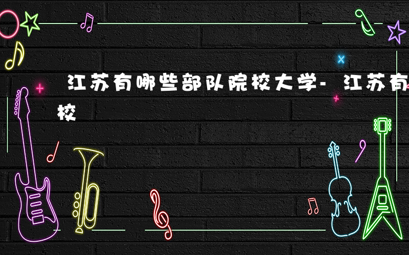 江苏有哪些部队院校大学-江苏有哪些部队院校