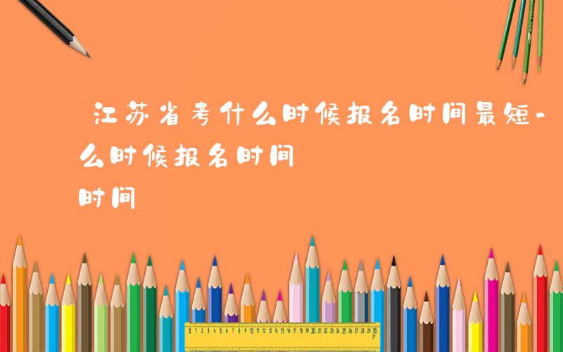 江苏省考什么时候报名时间最短-江苏省考什么时候报名时间