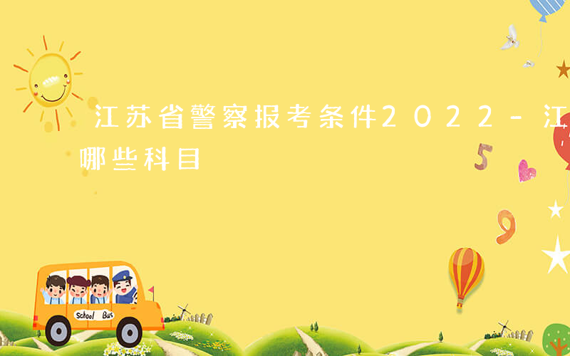 江苏省警察报考条件2022-江苏考警察考哪些科目