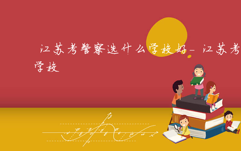 江苏考警察选什么学校好-江苏考警察选什么学校