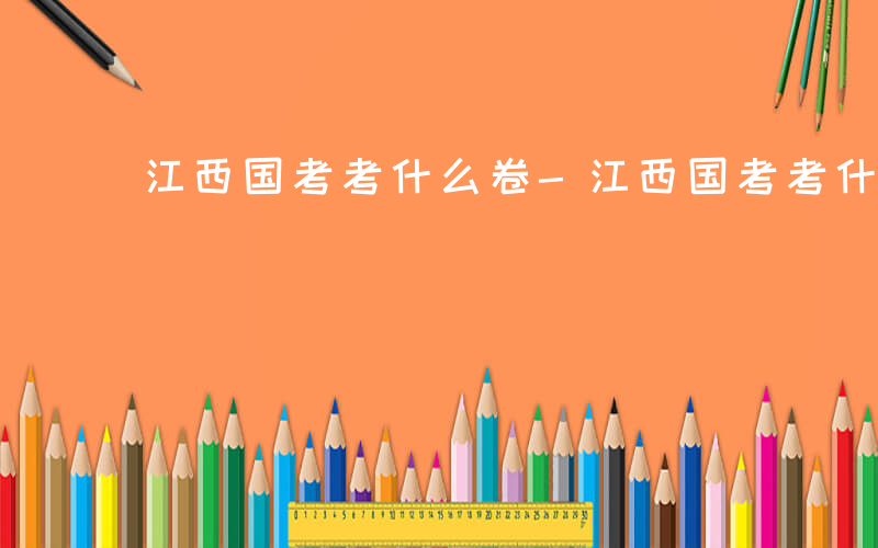 江西国考考什么卷-江西国考考什么