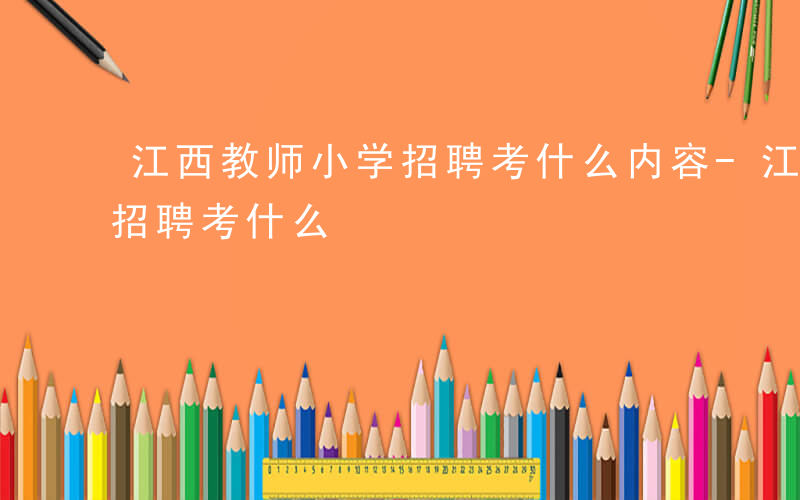江西教师小学招聘考什么内容-江西教师小学招聘考什么