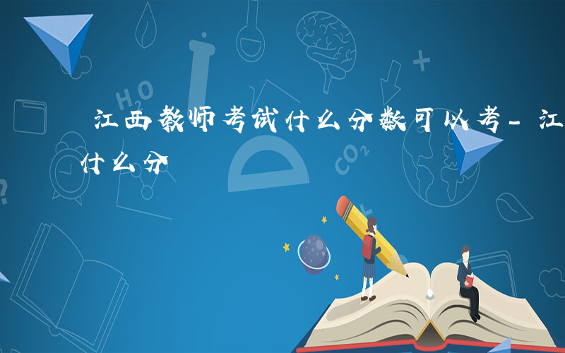 江西教师考试什么分数可以考-江西教师考试什么分