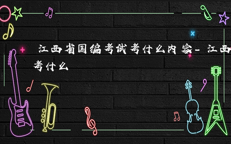 江西省国编考试考什么内容-江西省国编考试考什么