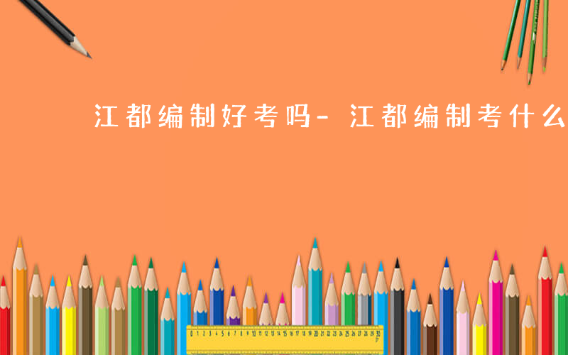 江都编制好考吗-江都编制考什么