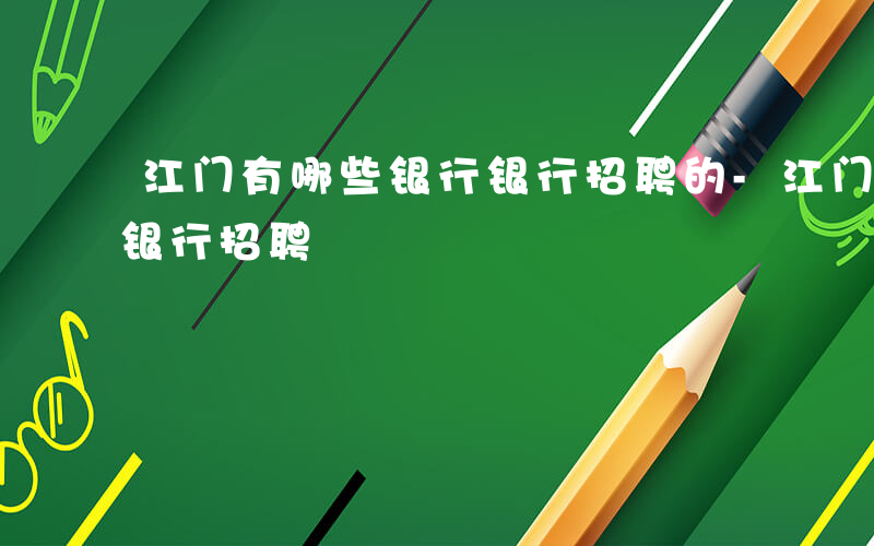 江门有哪些银行银行招聘的-江门有哪些银行银行招聘