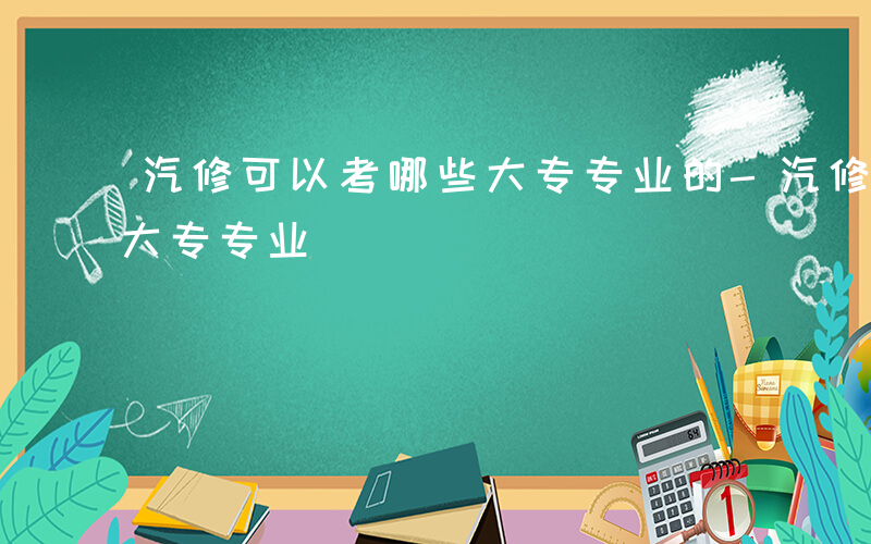 汽修可以考哪些大专专业的-汽修可以考哪些大专专业