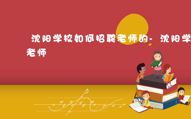 沈阳学校如何招聘老师的-沈阳学校如何招聘老师