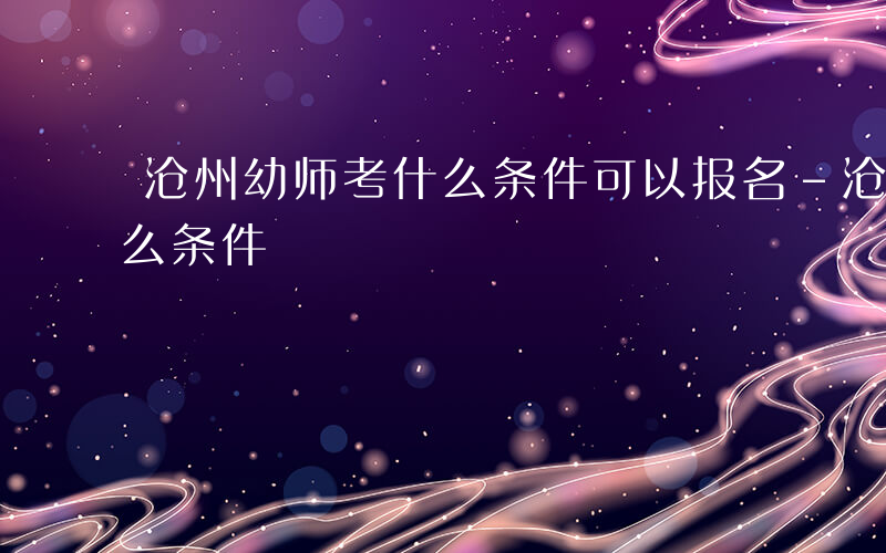 沧州幼师考什么条件可以报名-沧州幼师考什么条件
