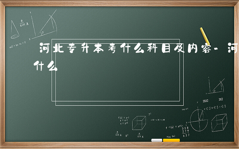 河北专升本考什么科目及内容-河北专升本考什么